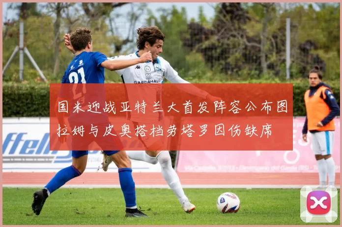 国米迎战亚特兰大首发阵容公布图拉姆与皮奥搭档劳塔罗因伤缺席
