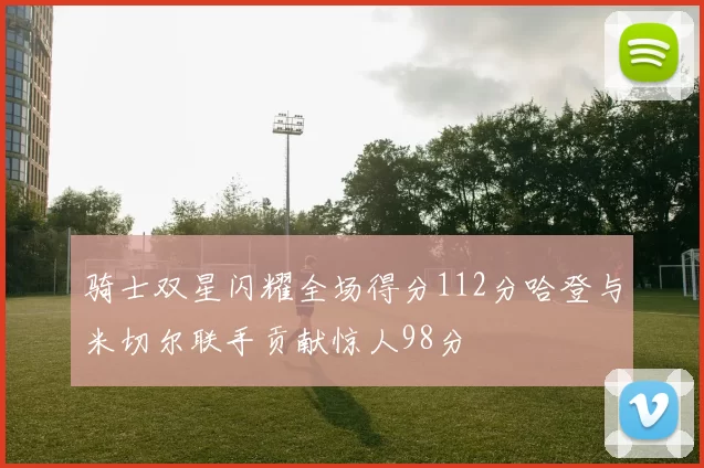 骑士双星闪耀全场得分112分哈登与米切尔联手贡献惊人98分