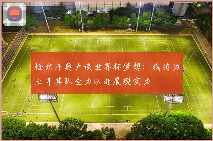恰尔汗奥卢谈世界杯梦想：我将为土耳其队全力以赴展现实力