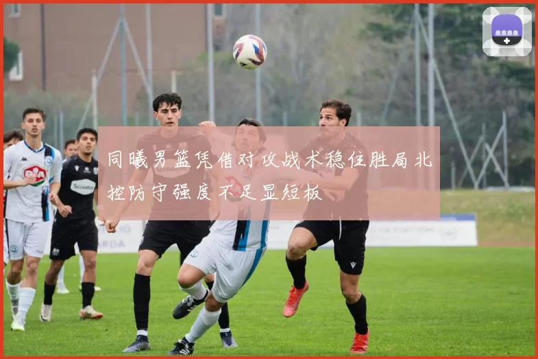 同曦男篮凭借对攻战术稳住胜局北控防守强度不足显短板