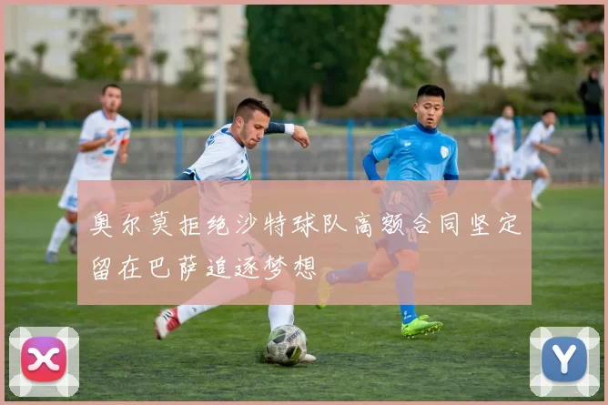 奥尔莫拒绝沙特球队高额合同坚定留在巴萨追逐梦想