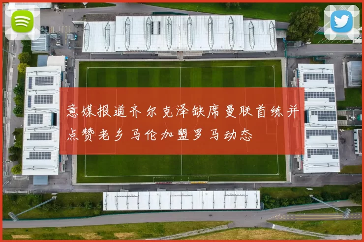 意媒报道齐尔克泽缺席曼联首练并点赞老乡马伦加盟罗马动态