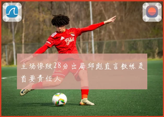 主场惨败28分出局邱彪直言教练是首要责任人