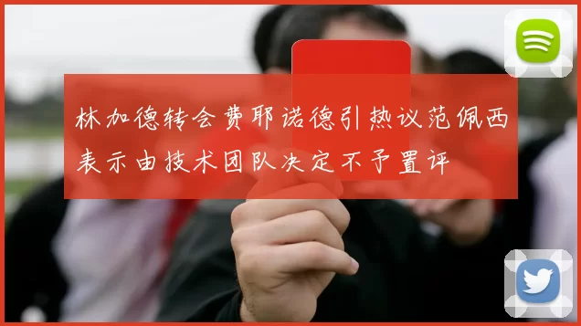 林加德转会费耶诺德引热议范佩西表示由技术团队决定不予置评