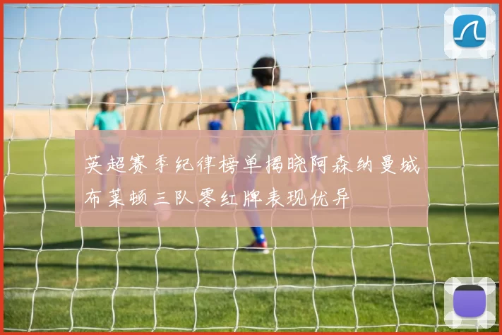 英超赛季纪律榜单揭晓阿森纳曼城布莱顿三队零红牌表现优异