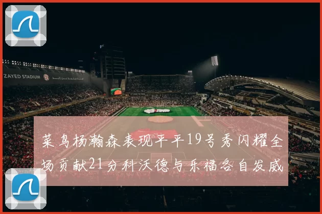 菜鸟杨瀚森表现平平19号秀闪耀全场贡献21分科沃德与乐福各自发威