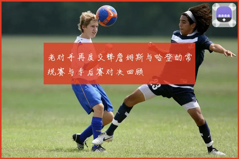 老对手再度交锋詹姆斯与哈登的常规赛与季后赛对决回顾
