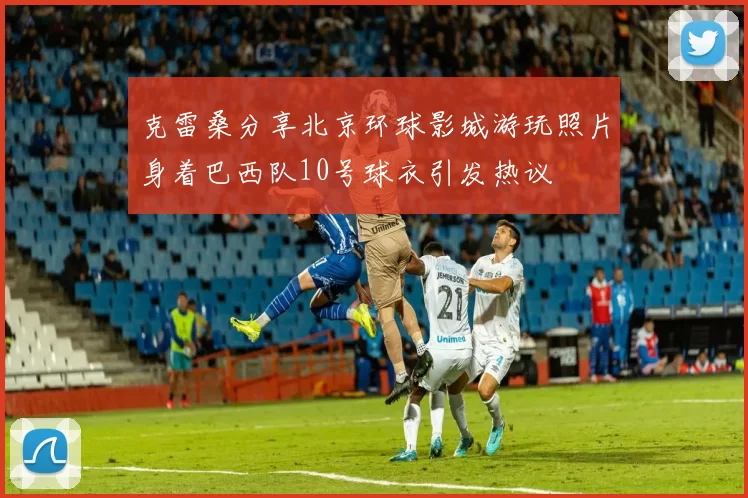 克雷桑分享北京环球影城游玩照片身着巴西队10号球衣引发热议