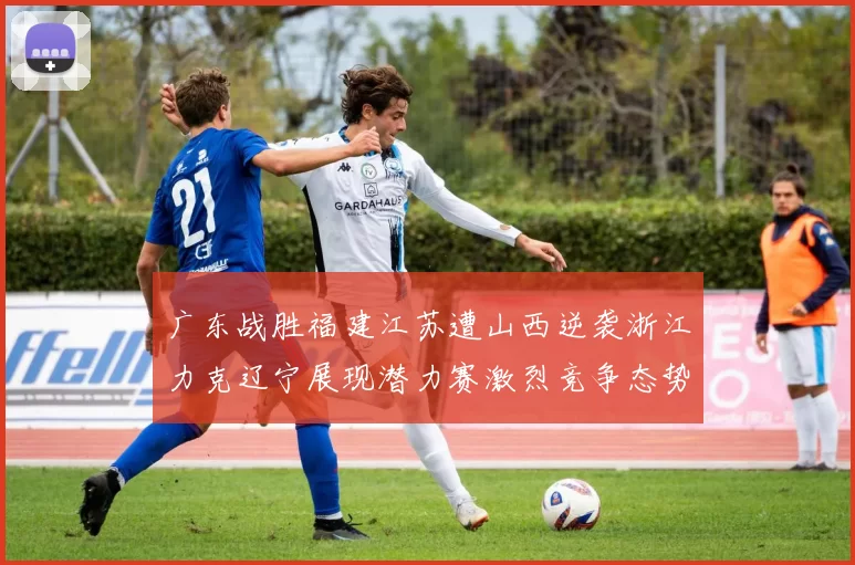 广东战胜福建江苏遭山西逆袭浙江力克辽宁展现潜力赛激烈竞争态势
