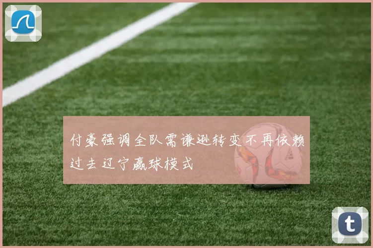 付豪强调全队需谦逊转变不再依赖过去辽宁赢球模式