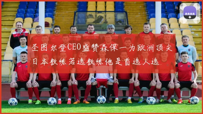 圣图尔登CEO盛赞森保一为欧洲顶尖日本教练若选教练他是首选人选