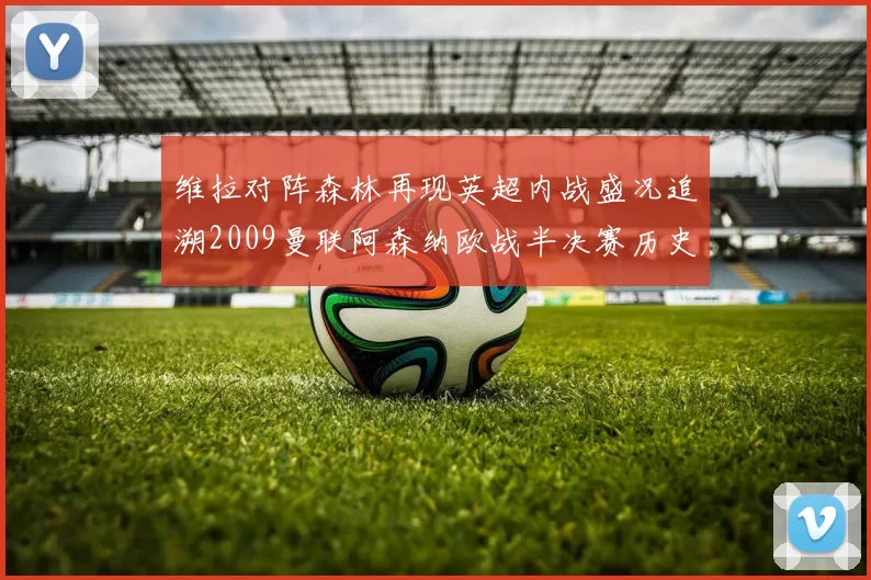 维拉对阵森林再现英超内战盛况追溯2009曼联阿森纳欧战半决赛历史