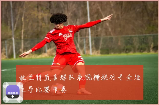 杜兰特直言球队表现糟糕对手全场主导比赛节奏