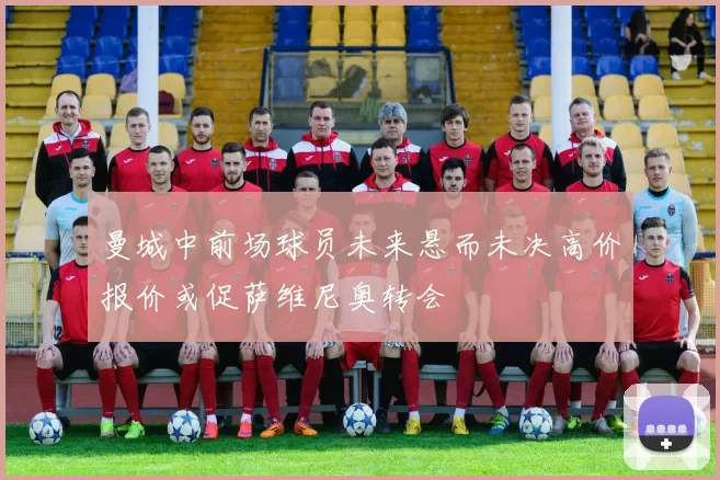 曼城中前场球员未来悬而未决高价报价或促萨维尼奥转会