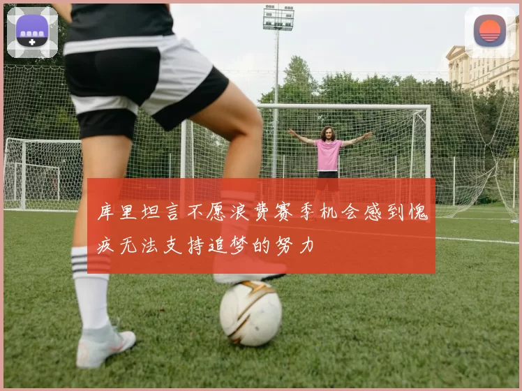 库里坦言不愿浪费赛季机会感到愧疚无法支持追梦的努力