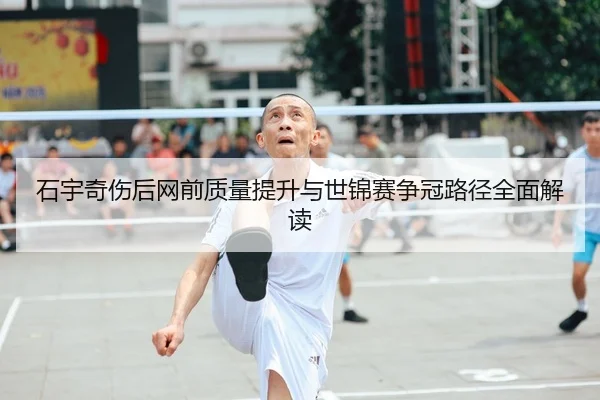 石宇奇伤后网前质量提升与世锦赛争冠路径全面解读