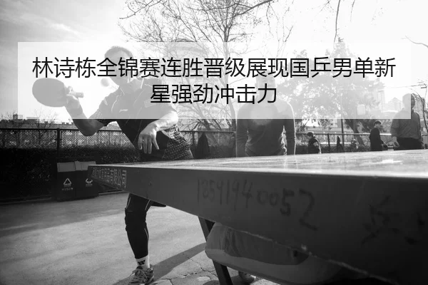 林诗栋全锦赛连胜晋级展现国乒男单新星强劲冲击力